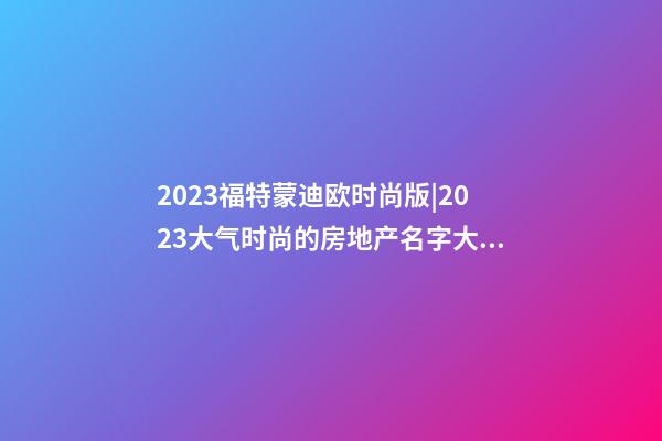 2023福特蒙迪欧时尚版|2023大气时尚的房地产名字大全-第1张-公司起名-玄机派